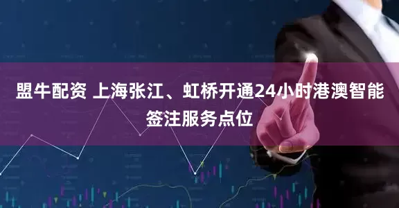 盟牛配资 上海张江、虹桥开通24小时港澳智能签注服务点位