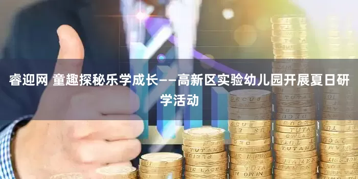 睿迎网 童趣探秘乐学成长——高新区实验幼儿园开展夏日研学活动