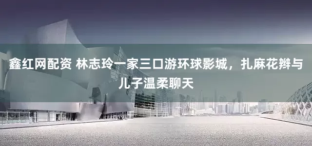 鑫红网配资 林志玲一家三口游环球影城，扎麻花辫与儿子温柔聊天