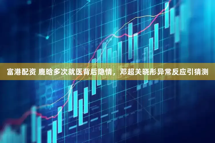 富港配资 鹿晗多次就医背后隐情，邓超关晓彤异常反应引猜测