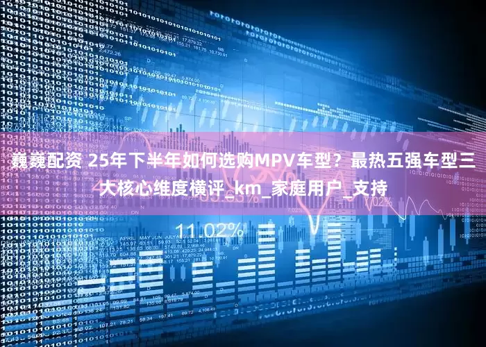 巍巍配资 25年下半年如何选购MPV车型？最热五强车型三大核心维度横评_km_家庭用户_支持