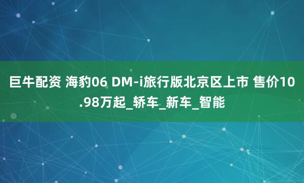 巨牛配资 海豹06 DM-i旅行版北京区上市 售价10.98万起_轿车_新车_智能