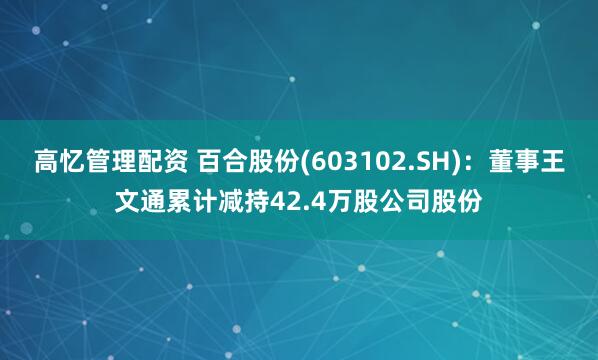 高忆管理配资 百合股份(603102.SH)：董事王文通累计减持42.4万股公司股份