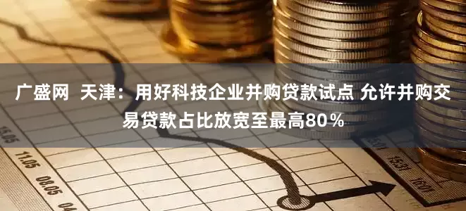 广盛网  天津：用好科技企业并购贷款试点 允许并购交易贷款占比放宽至最高80％