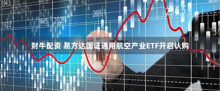 财牛配资 易方达国证通用航空产业ETF开启认购