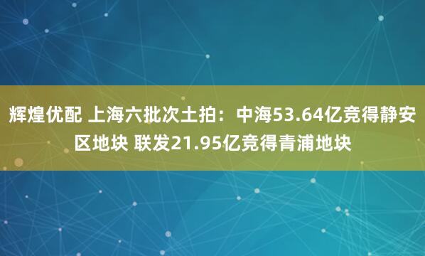 辉煌优配 上海六批次土拍：中海53.64亿竞得静安区地块 联发21.95亿竞得青浦地块