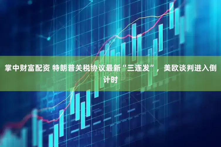 掌中财富配资 特朗普关税协议最新“三连发”，美欧谈判进入倒计时