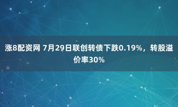 涨8配资网 7月29日联创转债下跌0.19%，转股溢价率30%