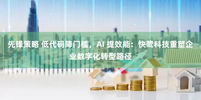先锋策略 低代码降门槛，AI 提效能：快鹭科技重塑企业数字化转型路径
