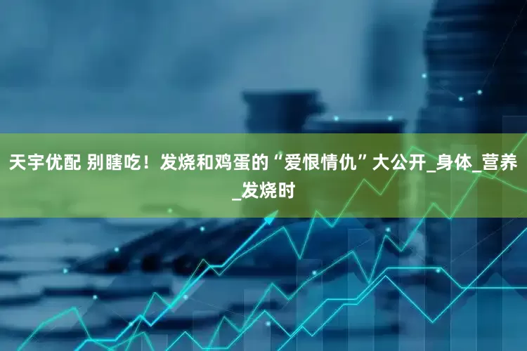 天宇优配 别瞎吃！发烧和鸡蛋的“爱恨情仇”大公开_身体_营养_发烧时