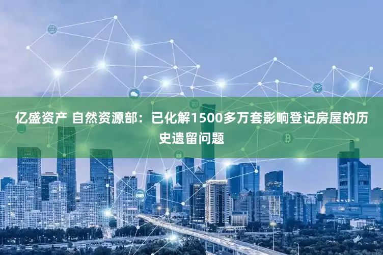 亿盛资产 自然资源部：已化解1500多万套影响登记房屋的历史遗留问题