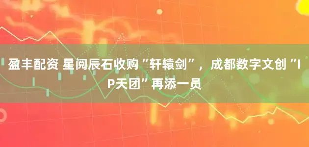 盈丰配资 星阅辰石收购“轩辕剑”，成都数字文创“IP天团”再添一员