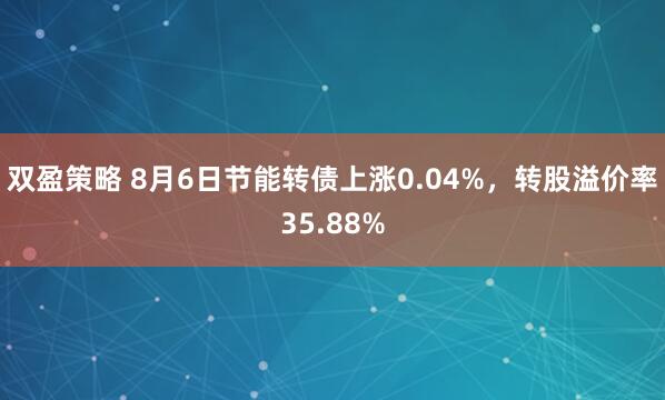 双盈策略 8月6日节能转债上涨0.04%，转股溢价率35.88%