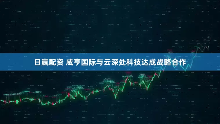 日赢配资 咸亨国际与云深处科技达成战略合作