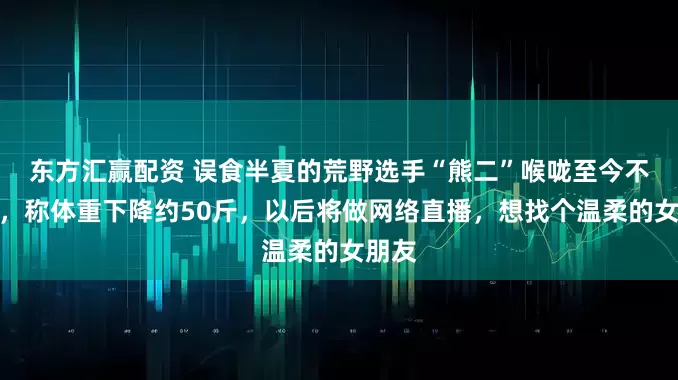 东方汇赢配资 误食半夏的荒野选手“熊二”喉咙至今不舒服，称体重下降约50斤，以后将做网络直播，想找个温柔的女朋友