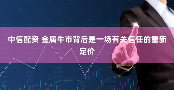 中信配资 金属牛市背后是一场有关信任的重新定价