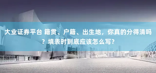 大业证券平台 籍贯、户籍、出生地，你真的分得清吗？填表时到底应该怎么写？