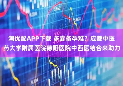 淘优配APP下载 多囊备孕难？成都中医药大学附属医院德阳医院中西医结合来助力