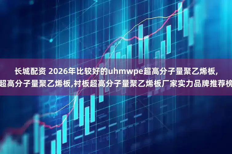 长城配资 2026年比较好的uhmwpe超高分子量聚乙烯板,超高分子量聚乙烯板,衬板超高分子量聚乙烯板厂家实力品牌推荐榜