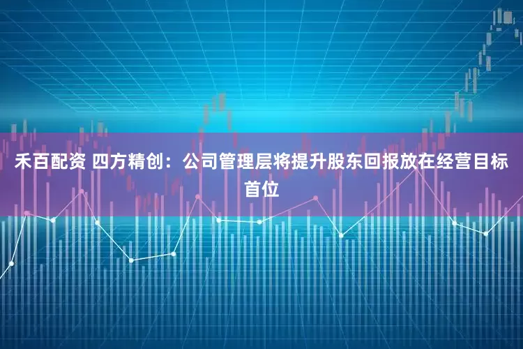 禾百配资 四方精创：公司管理层将提升股东回报放在经营目标首位