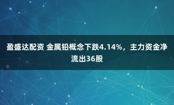 盈盛达配资 金属铅概念下跌4.14%，主力资金净流出36股